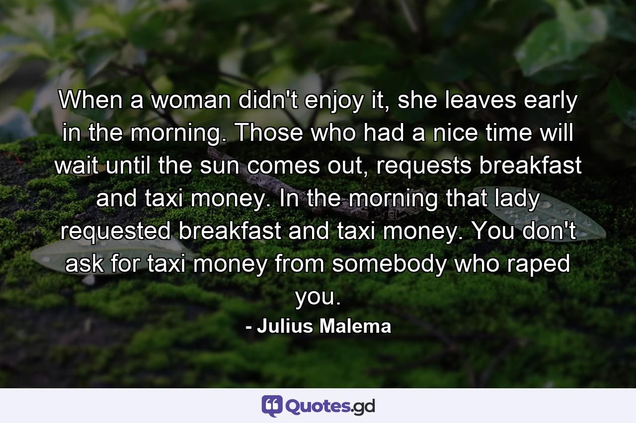 When a woman didn't enjoy it, she leaves early in the morning. Those who had a nice time will wait until the sun comes out, requests breakfast and taxi money. In the morning that lady requested breakfast and taxi money. You don't ask for taxi money from somebody who raped you. - Quote by Julius Malema