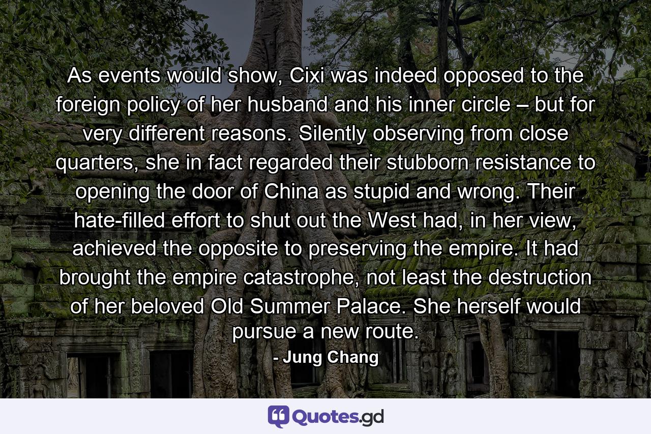 As events would show, Cixi was indeed opposed to the foreign policy of her husband and his inner circle – but for very different reasons. Silently observing from close quarters, she in fact regarded their stubborn resistance to opening the door of China as stupid and wrong. Their hate-filled effort to shut out the West had, in her view, achieved the opposite to preserving the empire. It had brought the empire catastrophe, not least the destruction of her beloved Old Summer Palace. She herself would pursue a new route. - Quote by Jung Chang