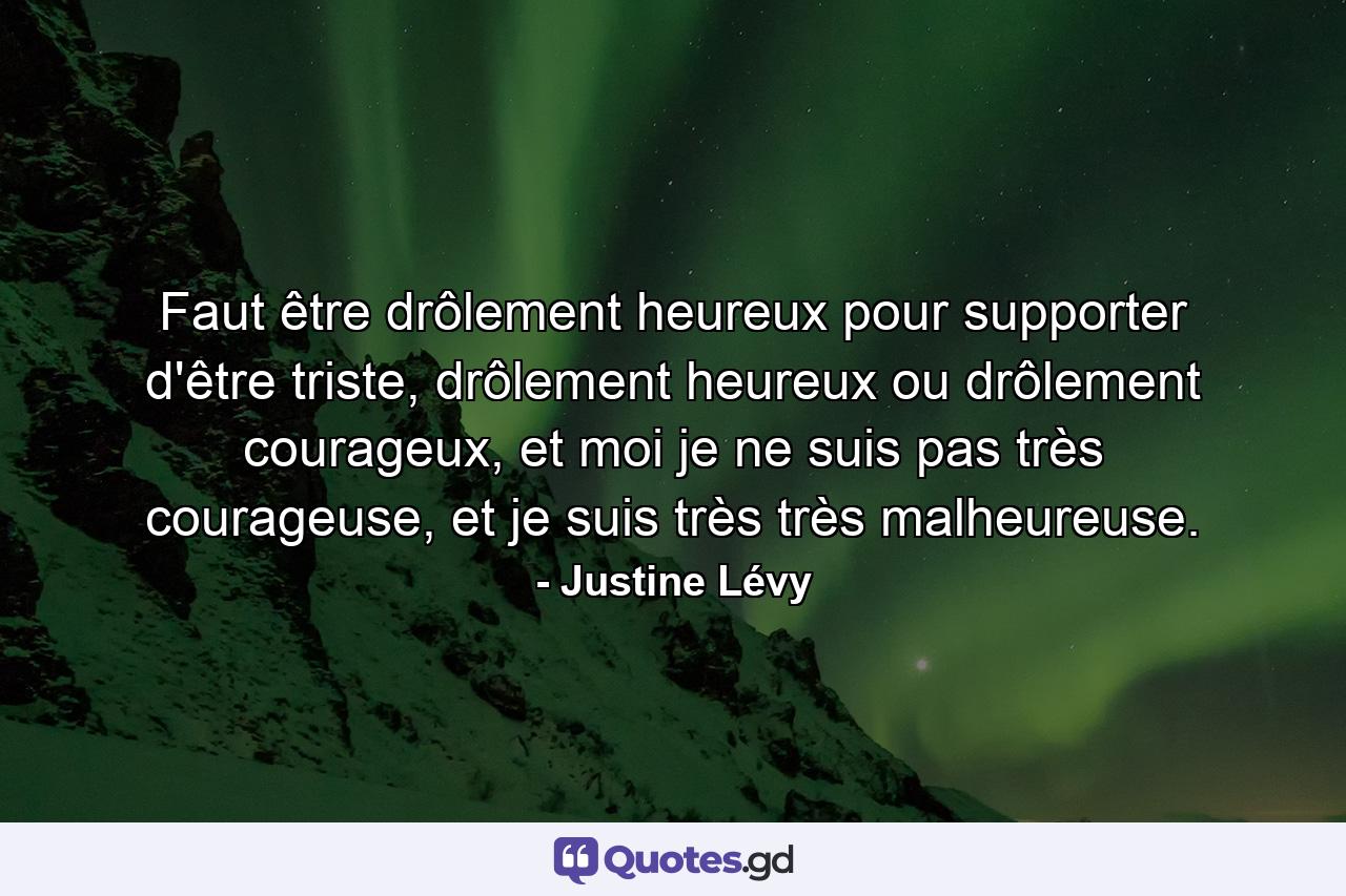 Faut être drôlement heureux pour supporter d'être triste, drôlement heureux ou drôlement courageux, et moi je ne suis pas très courageuse, et je suis très très malheureuse. - Quote by Justine Lévy