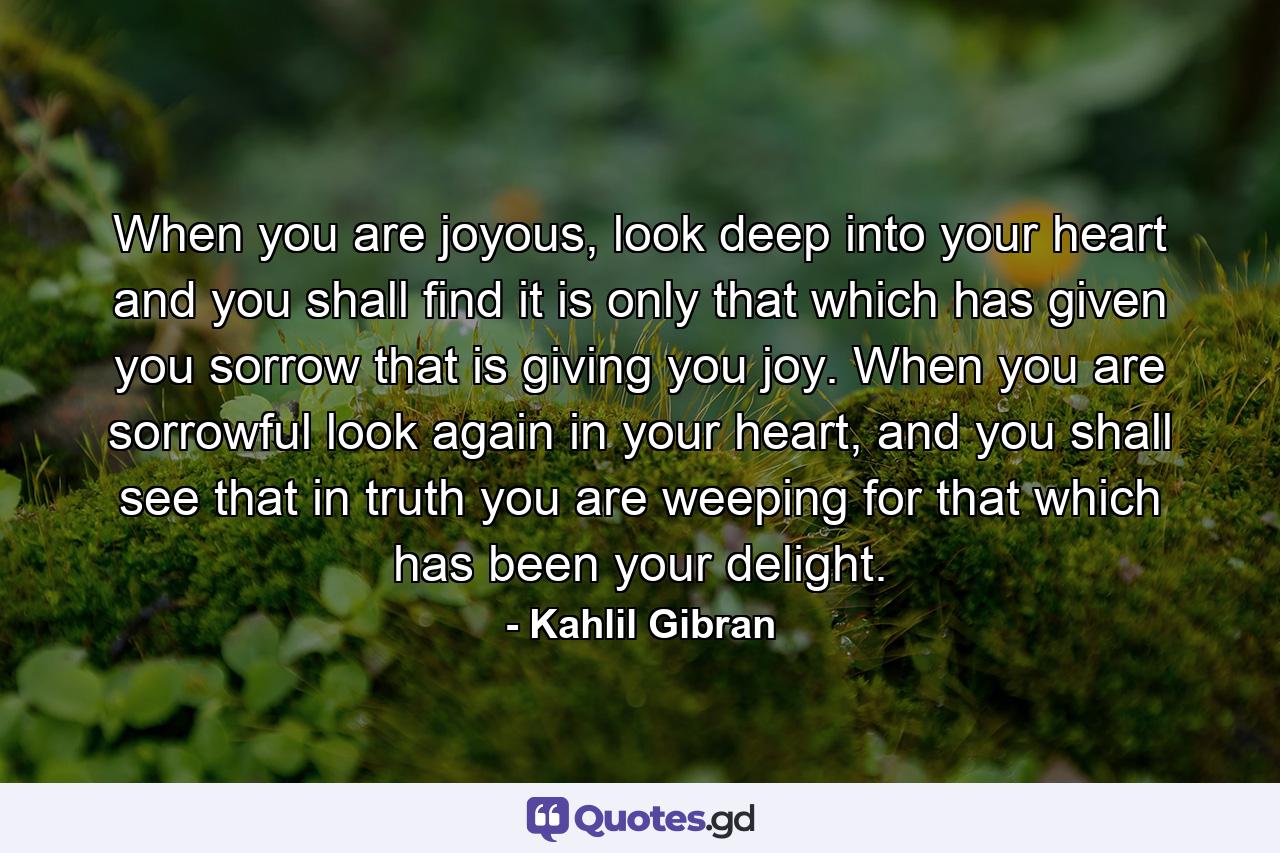 When you are joyous, look deep into your heart and you shall find it is only that which has given you sorrow that is giving you joy. When you are sorrowful look again in your heart, and you shall see that in truth you are weeping for that which has been your delight. - Quote by Kahlil Gibran