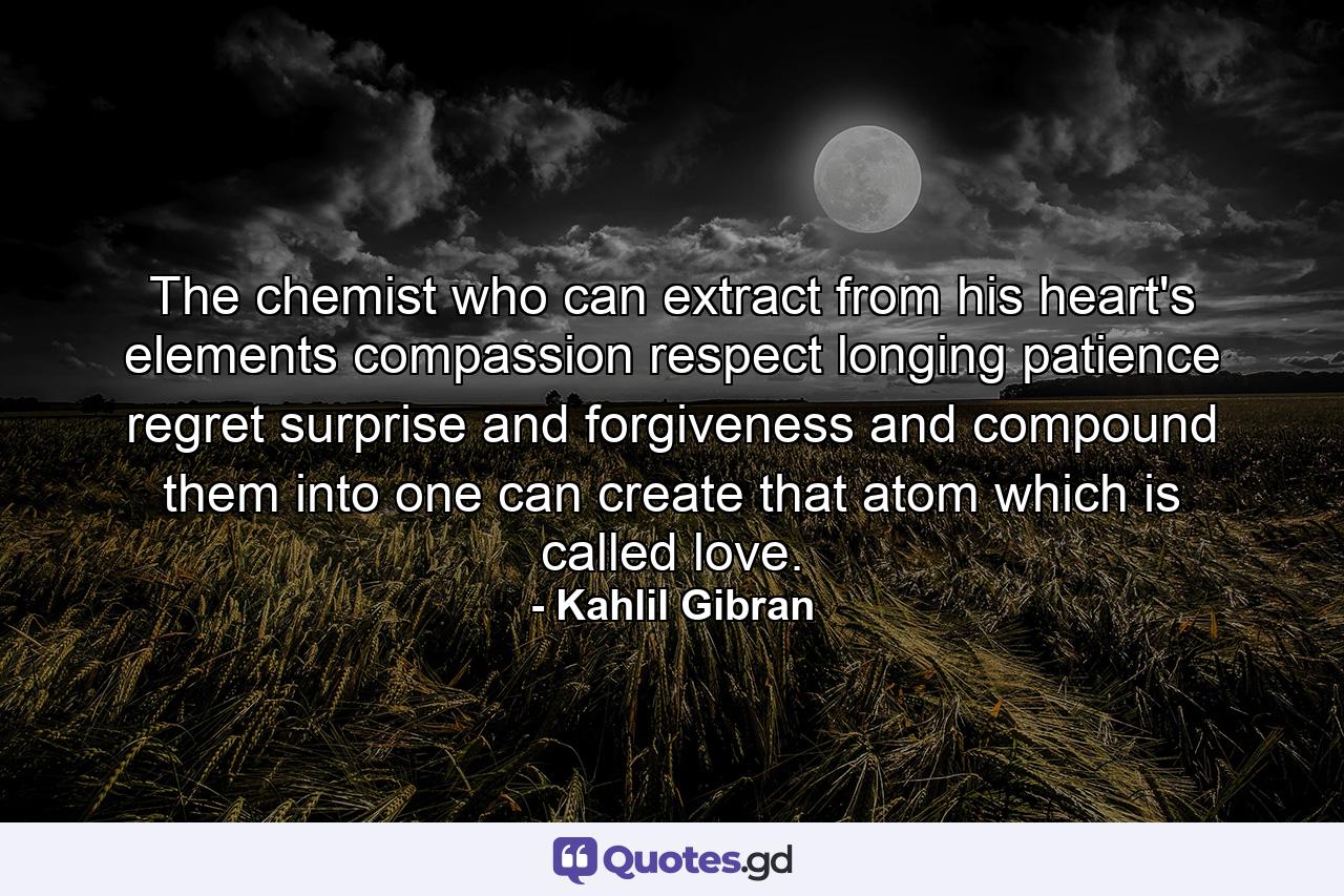 The chemist who can extract from his heart's elements compassion  respect  longing  patience  regret  surprise  and forgiveness and compound them into one can create that atom which is called love. - Quote by Kahlil Gibran