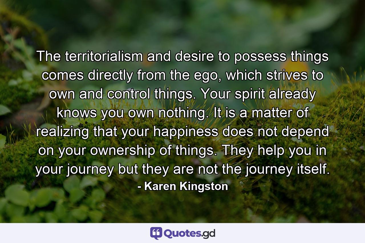 The territorialism and desire to possess things comes directly from the ego, which strives to own and control things. Your spirit already knows you own nothing. It is a matter of realizing that your happiness does not depend on your ownership of things. They help you in your journey but they are not the journey itself. - Quote by Karen Kingston