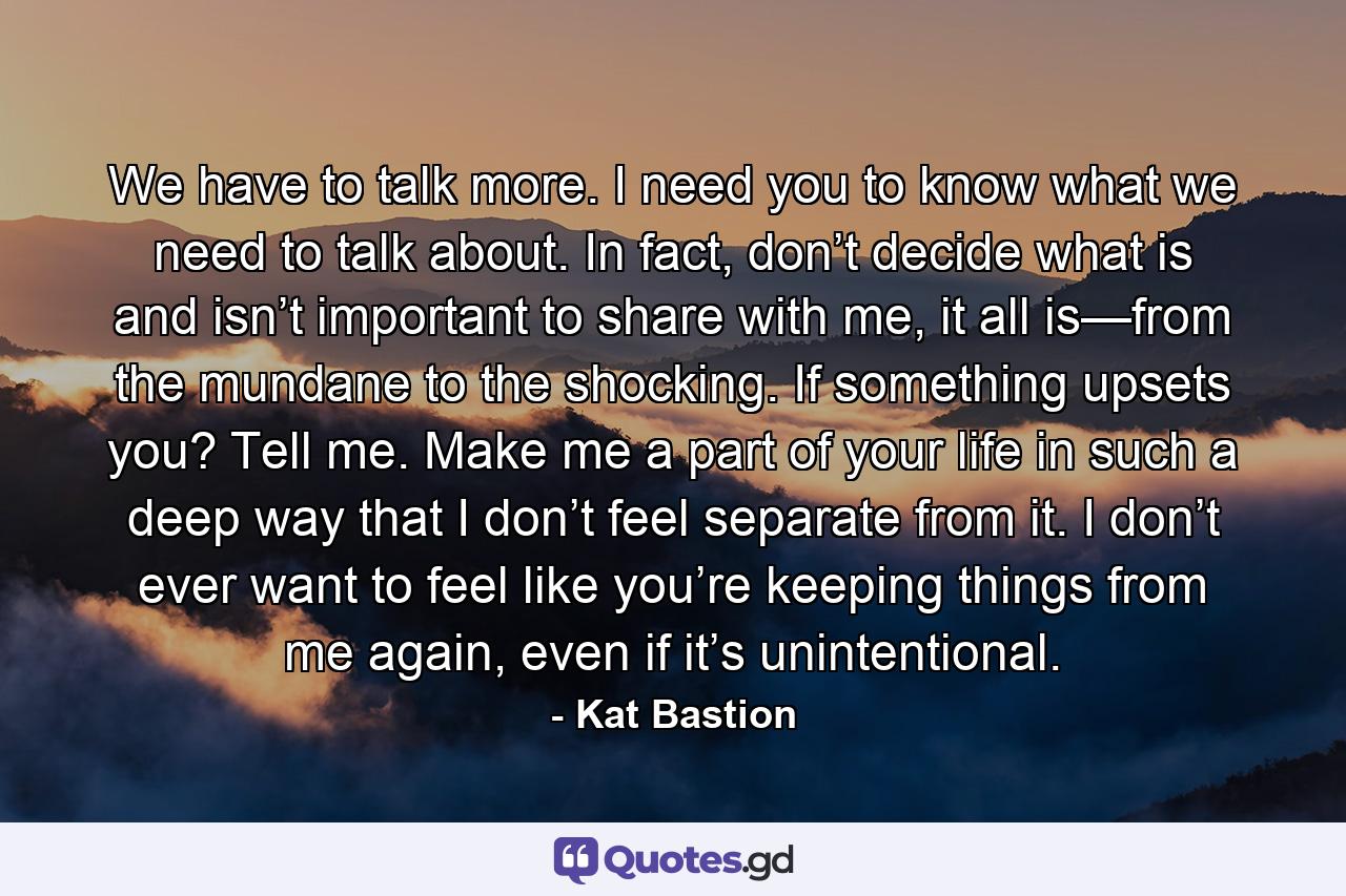 We have to talk more. I need you to know what we need to talk about. In fact, don’t decide what is and isn’t important to share with me, it all is—from the mundane to the shocking. If something upsets you? Tell me. Make me a part of your life in such a deep way that I don’t feel separate from it. I don’t ever want to feel like you’re keeping things from me again, even if it’s unintentional. - Quote by Kat Bastion