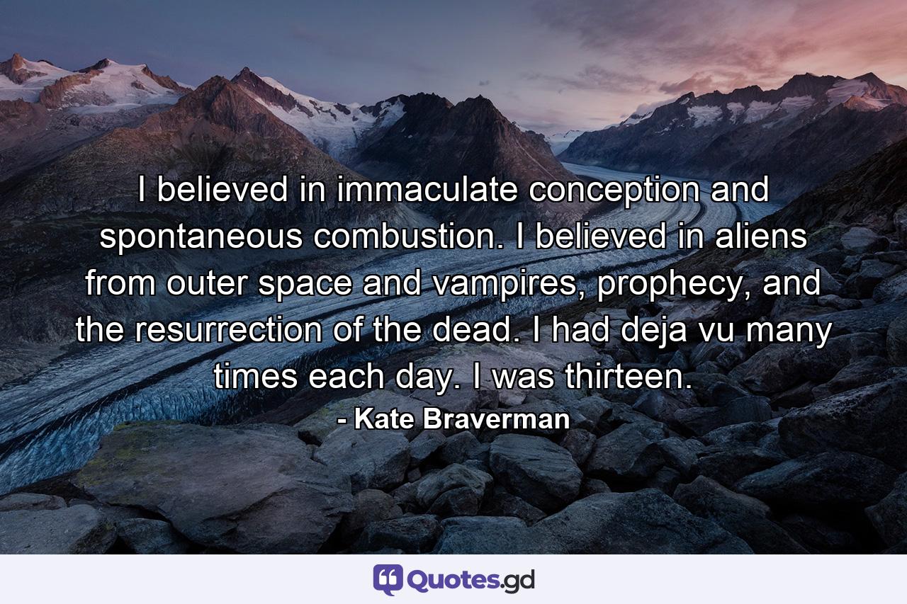 I believed in immaculate conception and spontaneous combustion. I believed in aliens from outer space and vampires, prophecy, and the resurrection of the dead. I had deja vu many times each day. I was thirteen. - Quote by Kate Braverman