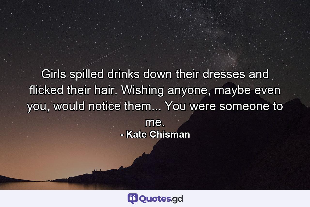 Girls spilled drinks down their dresses and flicked their hair. Wishing anyone, maybe even you, would notice them... You were someone to me. - Quote by Kate Chisman