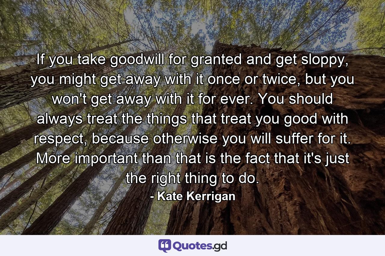 If you take goodwill for granted and get sloppy, you might get away with it once or twice, but you won't get away with it for ever. You should always treat the things that treat you good with respect, because otherwise you will suffer for it. More important than that is the fact that it's just the right thing to do. - Quote by Kate Kerrigan