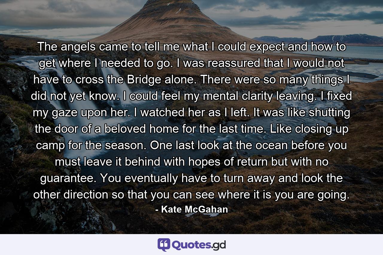 The angels came to tell me what I could expect and how to get where I needed to go. I was reassured that I would not have to cross the Bridge alone. There were so many things I did not yet know. I could feel my mental clarity leaving. I fixed my gaze upon her. I watched her as I left. It was like shutting the door of a beloved home for the last time. Like closing up camp for the season. One last look at the ocean before you must leave it behind with hopes of return but with no guarantee. You eventually have to turn away and look the other direction so that you can see where it is you are going. - Quote by Kate McGahan