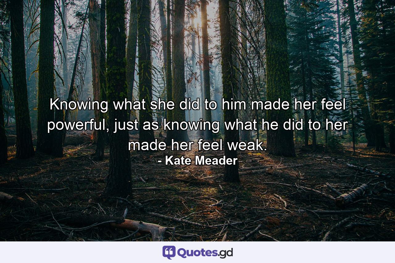 Knowing what she did to him made her feel powerful, just as knowing what he did to her made her feel weak. - Quote by Kate Meader