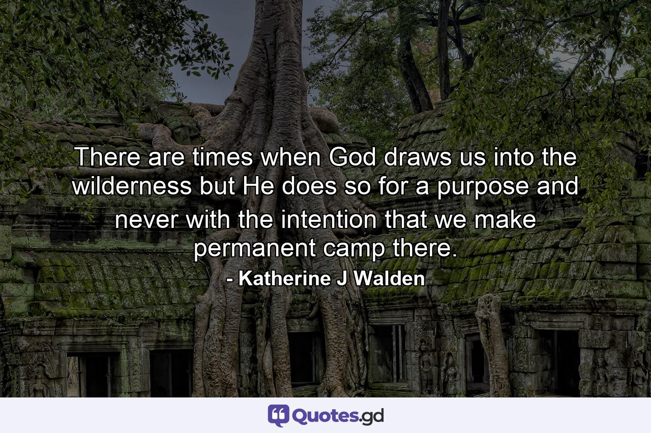 There are times when God draws us into the wilderness but He does so for a purpose and never with the intention that we make permanent camp there. - Quote by Katherine J Walden