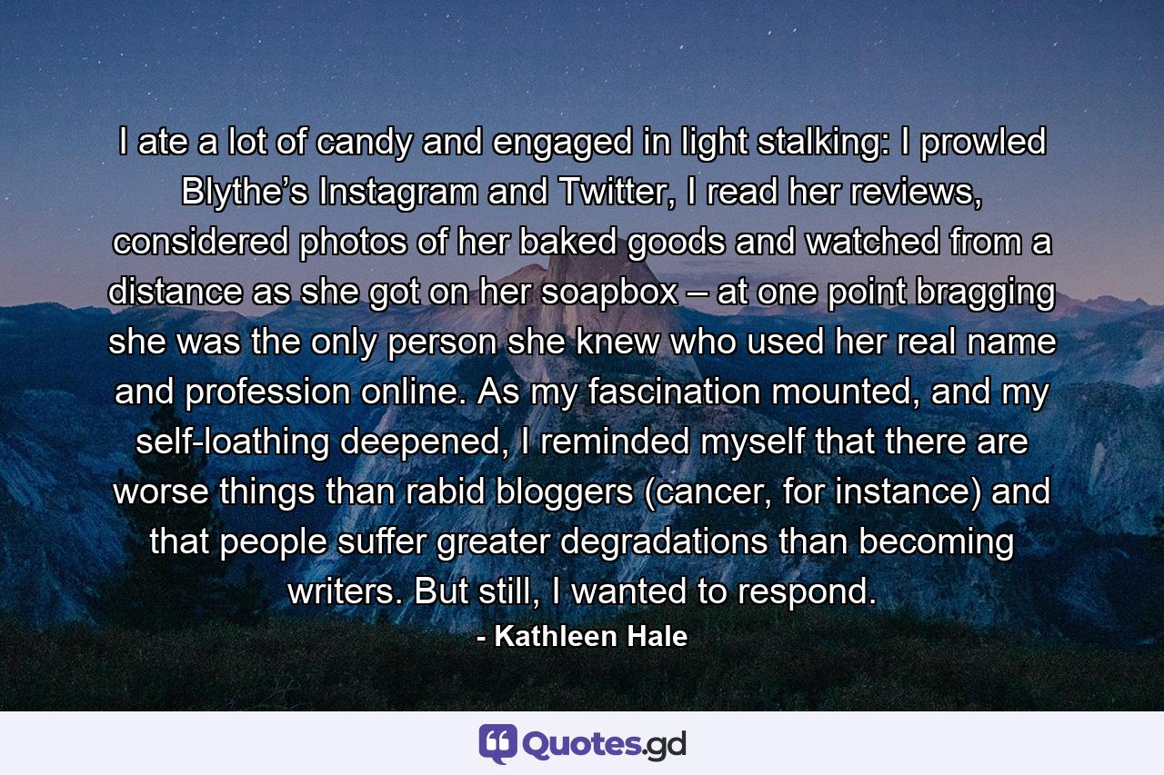 I ate a lot of candy and engaged in light stalking: I prowled Blythe’s Instagram and Twitter, I read her reviews, considered photos of her baked goods and watched from a distance as she got on her soapbox – at one point bragging she was the only person she knew who used her real name and profession online. As my fascination mounted, and my self-loathing deepened, I reminded myself that there are worse things than rabid bloggers (cancer, for instance) and that people suffer greater degradations than becoming writers. But still, I wanted to respond. - Quote by Kathleen Hale