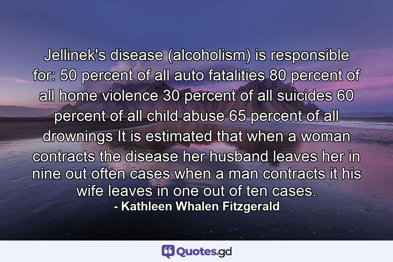 Jellinek's disease (alcoholism) is responsible for: 50 percent of all auto fatalities 80 percent of all home violence 30 percent of all suicides 60 percent of all child abuse 65 percent of all drownings It is estimated that when a woman contracts the disease  her husband leaves her in nine out often cases  when a man contracts it  his wife leaves in one out of ten cases. - Quote by Kathleen Whalen Fitzgerald