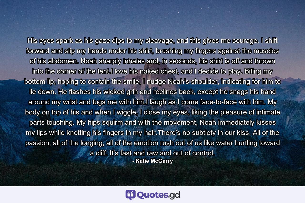His eyes spark as his gaze dips to my cleavage, and this gives me courage. I shift forward and slip my hands under his shirt, brushing my fingers against the muscles of his abdomen. Noah sharply inhales and, in seconds, his shirt is off and thrown into the corner of the tent.I love his naked chest, and I decide to play. Biting my bottom lip, hoping to contain the smile, I nudge Noah’s shoulder, indicating for him to lie down. He flashes his wicked grin and reclines back, except he snags his hand around my wrist and tugs me with him.I laugh as I come face-to-face with him. My body on top of his and when I wiggle, I close my eyes, liking the pleasure of intimate parts touching. My hips squirm and with the movement, Noah immediately kisses my lips while knotting his fingers in my hair.There’s no subtlety in our kiss. All of the passion, all of the longing, all of the emotion rush out of us like water hurtling toward a cliff. It’s fast and raw and out of control. - Quote by Katie McGarry