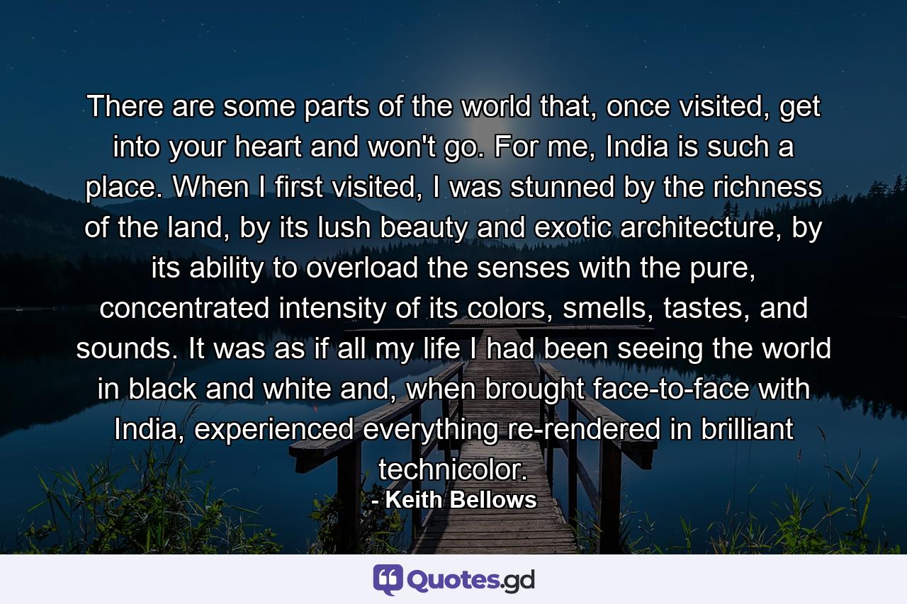 There are some parts of the world that, once visited, get into your heart and won't go. For me, India is such a place. When I first visited, I was stunned by the richness of the land, by its lush beauty and exotic architecture, by its ability to overload the senses with the pure, concentrated intensity of its colors, smells, tastes, and sounds. It was as if all my life I had been seeing the world in black and white and, when brought face-to-face with India, experienced everything re-rendered in brilliant technicolor. - Quote by Keith Bellows