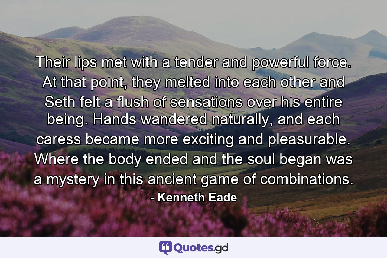 Their lips met with a tender and powerful force. At that point, they melted into each other and Seth felt a flush of sensations over his entire being. Hands wandered naturally, and each caress became more exciting and pleasurable. Where the body ended and the soul began was a mystery in this ancient game of combinations. - Quote by Kenneth Eade