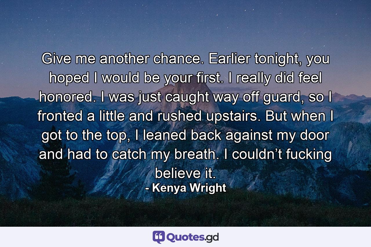 Give me another chance. Earlier tonight, you hoped I would be your first. I really did feel honored. I was just caught way off guard, so I fronted a little and rushed upstairs. But when I got to the top, I leaned back against my door and had to catch my breath. I couldn’t fucking believe it. - Quote by Kenya Wright