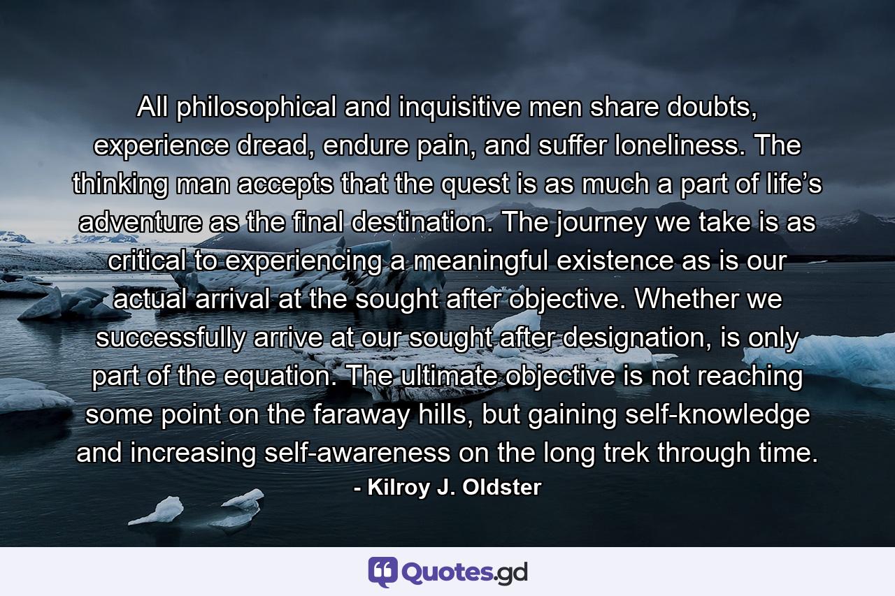 All philosophical and inquisitive men share doubts, experience dread, endure pain, and suffer loneliness. The thinking man accepts that the quest is as much a part of life’s adventure as the final destination. The journey we take is as critical to experiencing a meaningful existence as is our actual arrival at the sought after objective. Whether we successfully arrive at our sought after designation, is only part of the equation. The ultimate objective is not reaching some point on the faraway hills, but gaining self-knowledge and increasing self-awareness on the long trek through time. - Quote by Kilroy J. Oldster