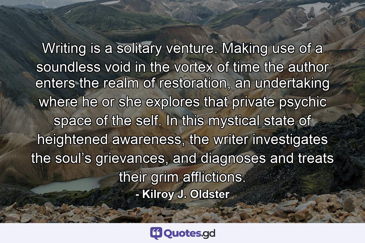 Writing is a solitary venture. Making use of a soundless void in the vortex of time the author enters the realm of restoration, an undertaking where he or she explores that private psychic space of the self. In this mystical state of heightened awareness, the writer investigates the soul’s grievances, and diagnoses and treats their grim afflictions. - Quote by Kilroy J. Oldster