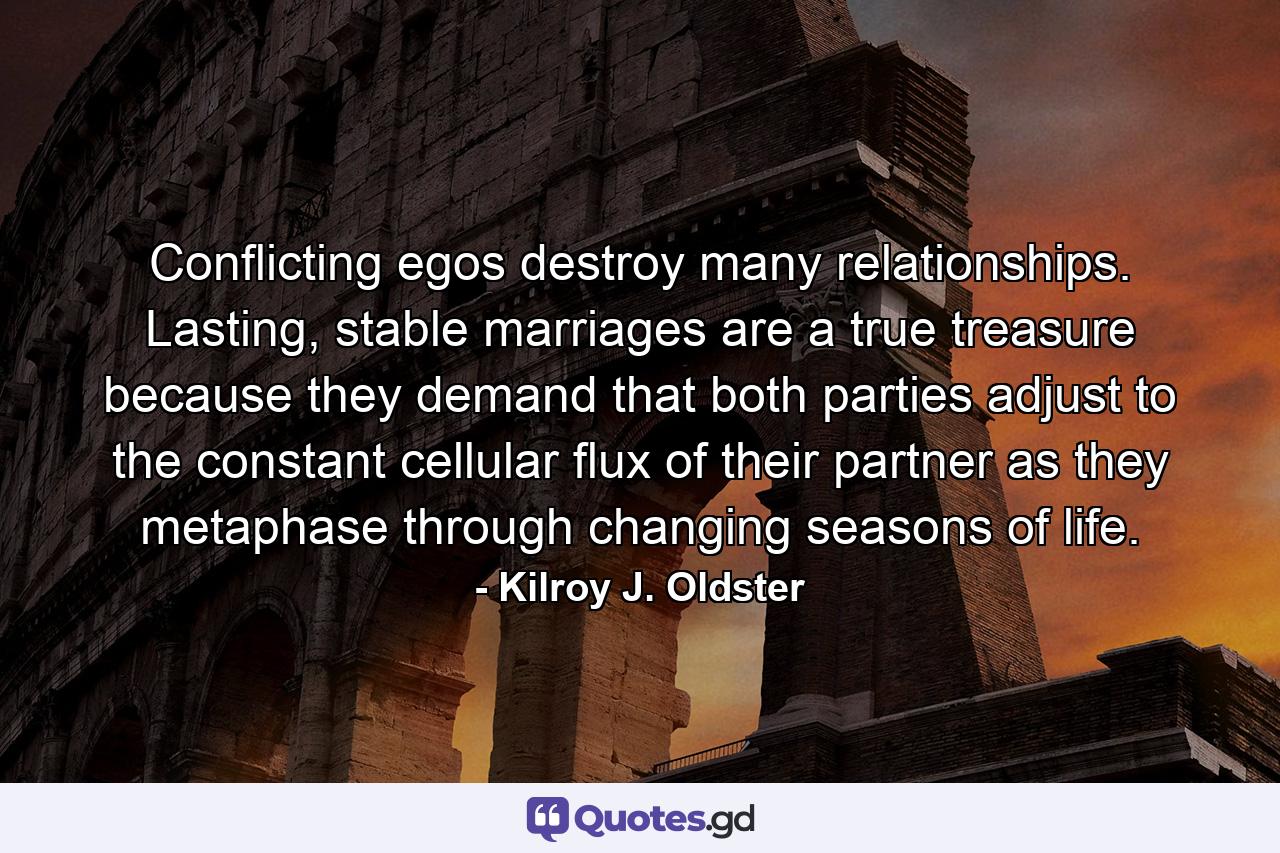 Conflicting egos destroy many relationships. Lasting, stable marriages are a true treasure because they demand that both parties adjust to the constant cellular flux of their partner as they metaphase through changing seasons of life. - Quote by Kilroy J. Oldster