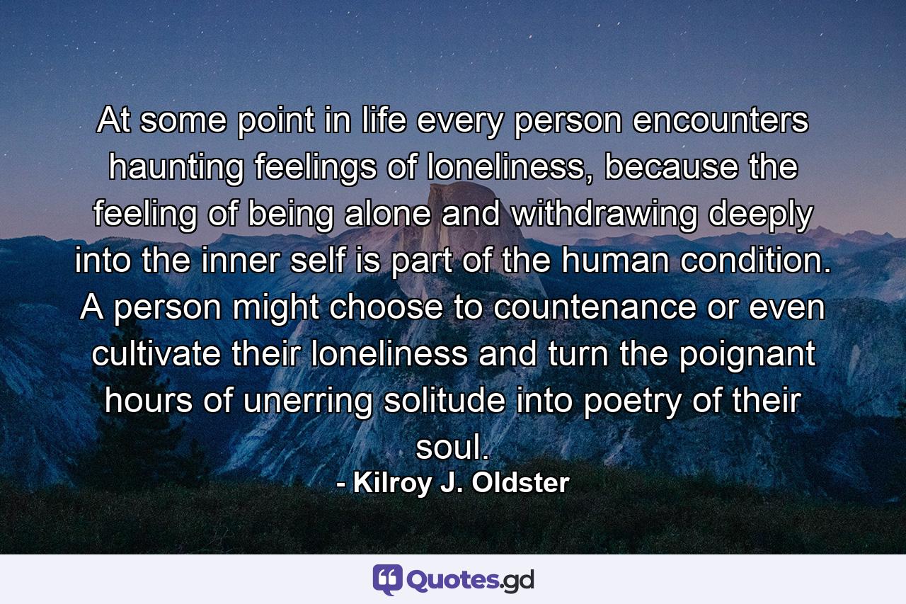 At some point in life every person encounters haunting feelings of loneliness, because the feeling of being alone and withdrawing deeply into the inner self is part of the human condition. A person might choose to countenance or even cultivate their loneliness and turn the poignant hours of unerring solitude into poetry of their soul. - Quote by Kilroy J. Oldster