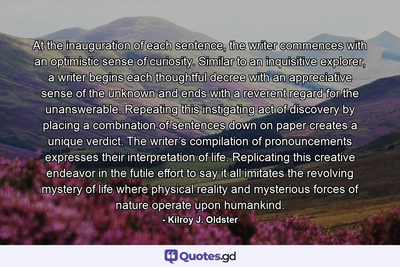 At the inauguration of each sentence, the writer commences with an optimistic sense of curiosity. Similar to an inquisitive explorer, a writer begins each thoughtful decree with an appreciative sense of the unknown and ends with a reverent regard for the unanswerable. Repeating this instigating act of discovery by placing a combination of sentences down on paper creates a unique verdict. The writer’s compilation of pronouncements expresses their interpretation of life. Replicating this creative endeavor in the futile effort to say it all imitates the revolving mystery of life where physical reality and mysterious forces of nature operate upon humankind. - Quote by Kilroy J. Oldster