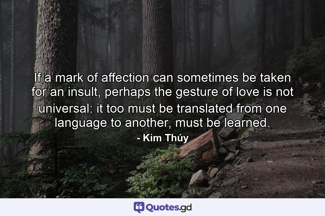 If a mark of affection can sometimes be taken for an insult, perhaps the gesture of love is not universal: it too must be translated from one language to another, must be learned. - Quote by Kim Thúy