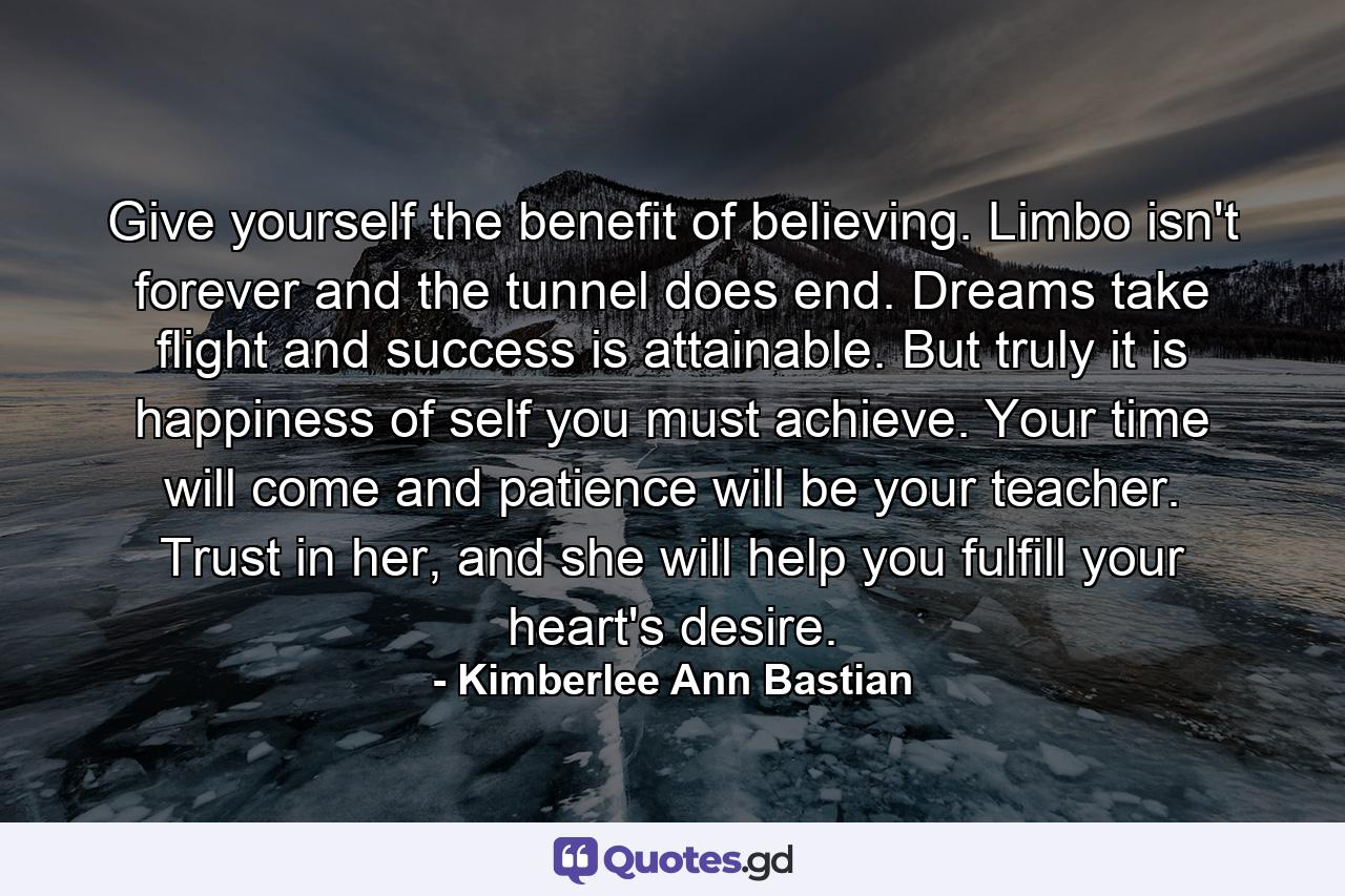 Give yourself the benefit of believing. Limbo isn't forever and the tunnel does end. Dreams take flight and success is attainable. But truly it is happiness of self you must achieve. Your time will come and patience will be your teacher. Trust in her, and she will help you fulfill your heart's desire. - Quote by Kimberlee Ann Bastian