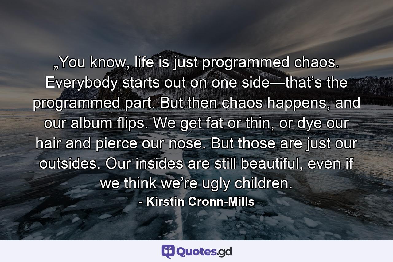 „You know, life is just programmed chaos. Everybody starts out on one side—that’s the programmed part. But then chaos happens, and our album flips. We get fat or thin, or dye our hair and pierce our nose. But those are just our outsides. Our insides are still beautiful, even if we think we’re ugly children. - Quote by Kirstin Cronn-Mills