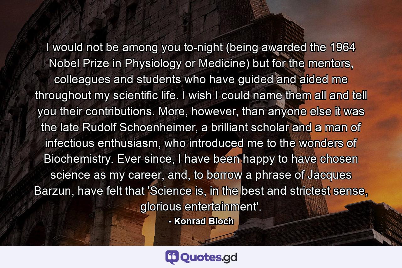 I would not be among you to-night (being awarded the 1964 Nobel Prize in Physiology or Medicine) but for the mentors, colleagues and students who have guided and aided me throughout my scientific life. I wish I could name them all and tell you their contributions. More, however, than anyone else it was the late Rudolf Schoenheimer, a brilliant scholar and a man of infectious enthusiasm, who introduced me to the wonders of Biochemistry. Ever since, I have been happy to have chosen science as my career, and, to borrow a phrase of Jacques Barzun, have felt that 'Science is, in the best and strictest sense, glorious entertainment'. - Quote by Konrad Bloch