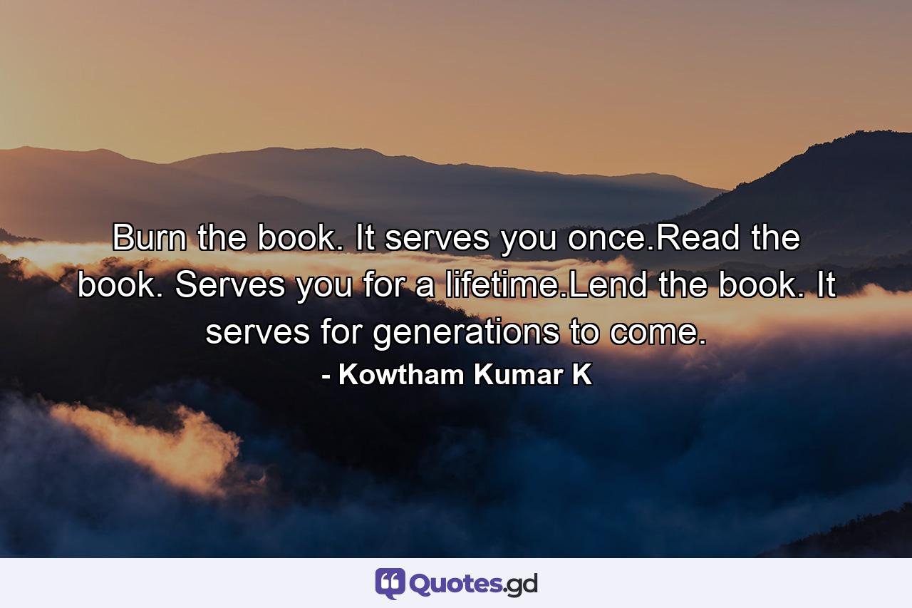 Burn the book. It serves you once.Read the book. Serves you for a lifetime.Lend the book. It serves for generations to come. - Quote by Kowtham Kumar K