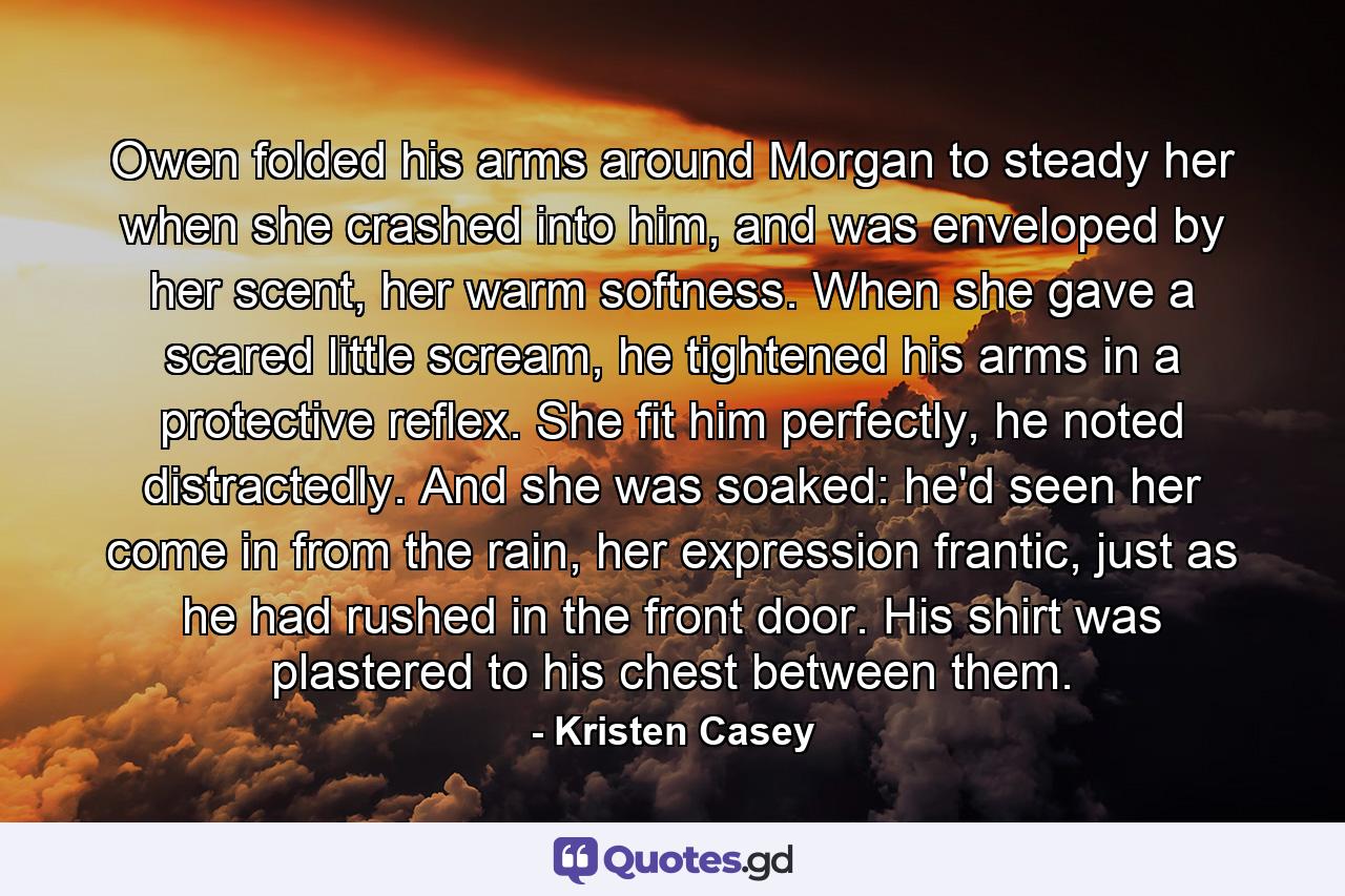 Owen folded his arms around Morgan to steady her when she crashed into him, and was enveloped by her scent, her warm softness. When she gave a scared little scream, he tightened his arms in a protective reflex. She fit him perfectly, he noted distractedly. And she was soaked: he'd seen her come in from the rain, her expression frantic, just as he had rushed in the front door. His shirt was plastered to his chest between them. - Quote by Kristen Casey