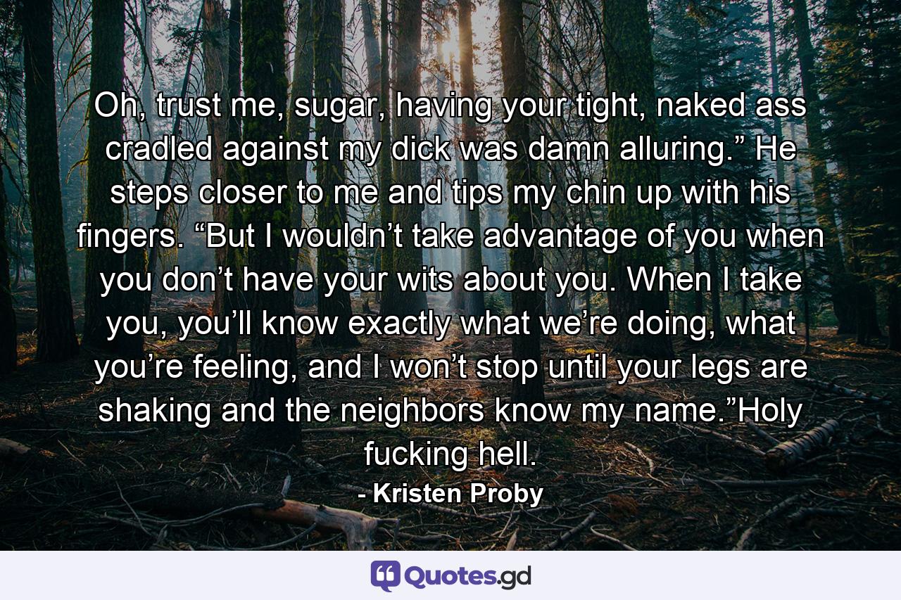 Oh, trust me, sugar, having your tight, naked ass cradled against my dick was damn alluring.” He steps closer to me and tips my chin up with his fingers. “But I wouldn’t take advantage of you when you don’t have your wits about you. When I take you, you’ll know exactly what we’re doing, what you’re feeling, and I won’t stop until your legs are shaking and the neighbors know my name.”Holy fucking hell. - Quote by Kristen Proby