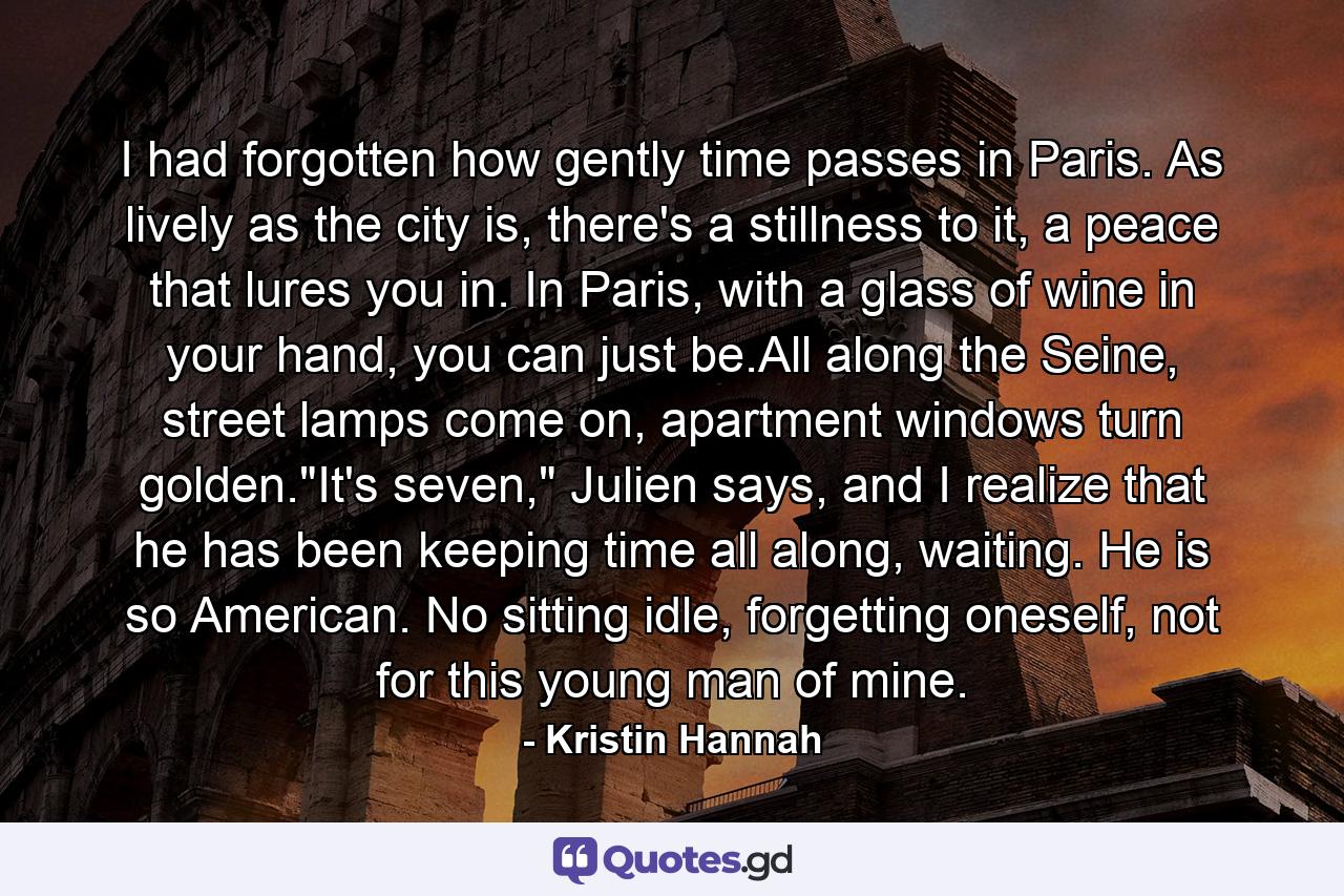 I had forgotten how gently time passes in Paris. As lively as the city is, there's a stillness to it, a peace that lures you in. In Paris, with a glass of wine in your hand, you can just be.All along the Seine, street lamps come on, apartment windows turn golden.