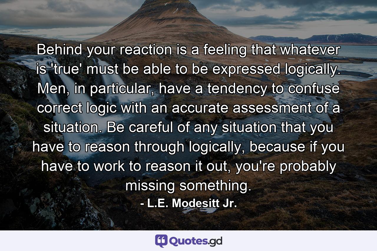 Behind your reaction is a feeling that whatever is 'true' must be able to be expressed logically. Men, in particular, have a tendency to confuse correct logic with an accurate assessment of a situation. Be careful of any situation that you have to reason through logically, because if you have to work to reason it out, you're probably missing something. - Quote by L.E. Modesitt Jr.