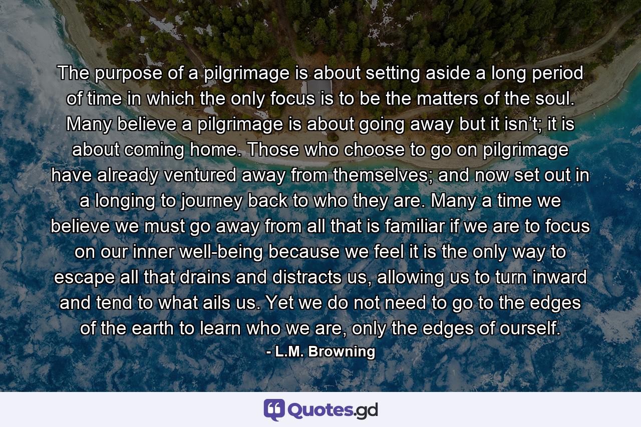 The purpose of a pilgrimage is about setting aside a long period of time in which the only focus is to be the matters of the soul. Many believe a pilgrimage is about going away but it isn’t; it is about coming home. Those who choose to go on pilgrimage have already ventured away from themselves; and now set out in a longing to journey back to who they are. Many a time we believe we must go away from all that is familiar if we are to focus on our inner well-being because we feel it is the only way to escape all that drains and distracts us, allowing us to turn inward and tend to what ails us. Yet we do not need to go to the edges of the earth to learn who we are, only the edges of ourself. - Quote by L.M. Browning