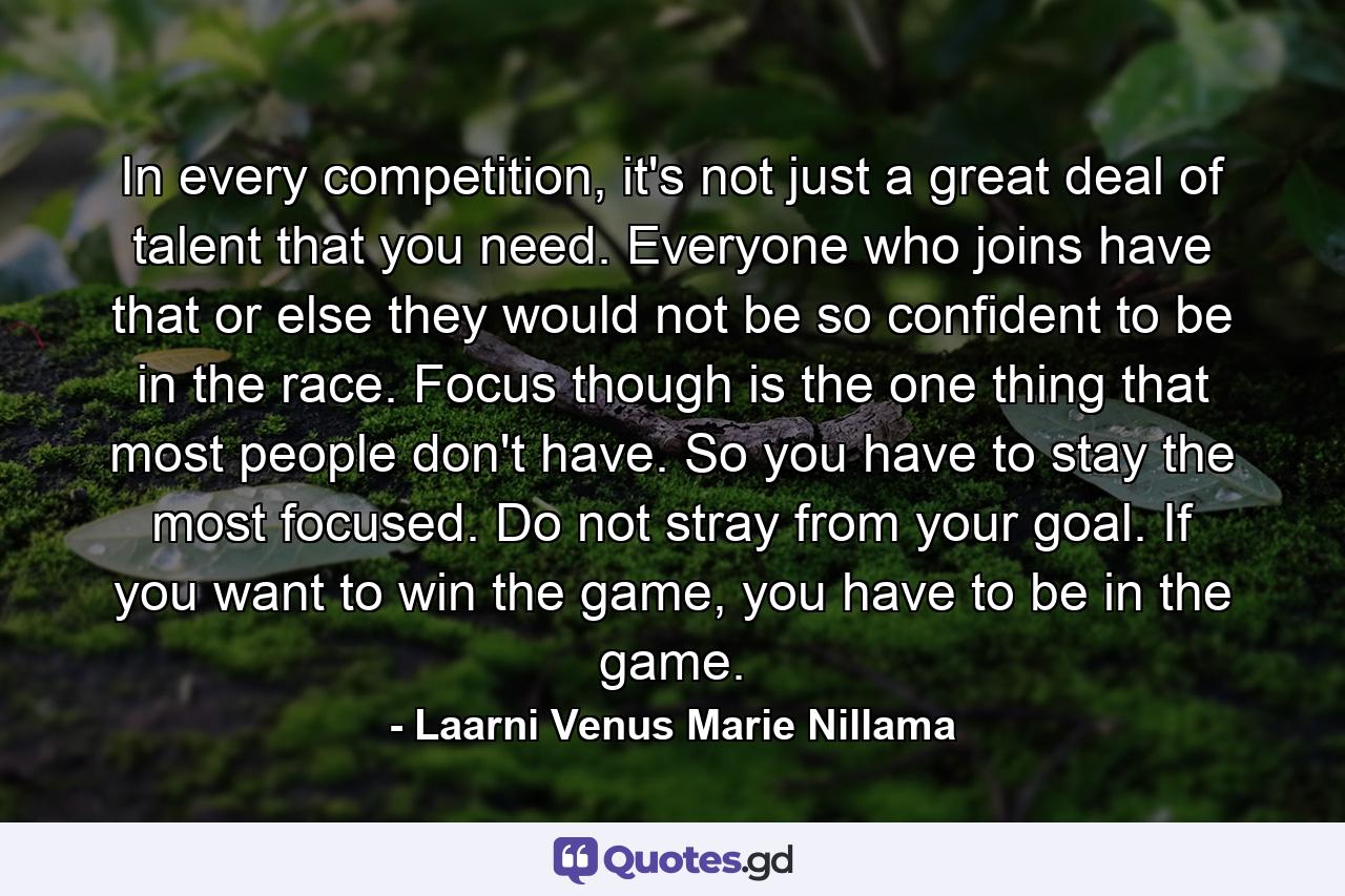 In every competition, it's not just a great deal of talent that you need. Everyone who joins have that or else they would not be so confident to be in the race. Focus though is the one thing that most people don't have. So you have to stay the most focused. Do not stray from your goal. If you want to win the game, you have to be in the game. - Quote by Laarni Venus Marie Nillama