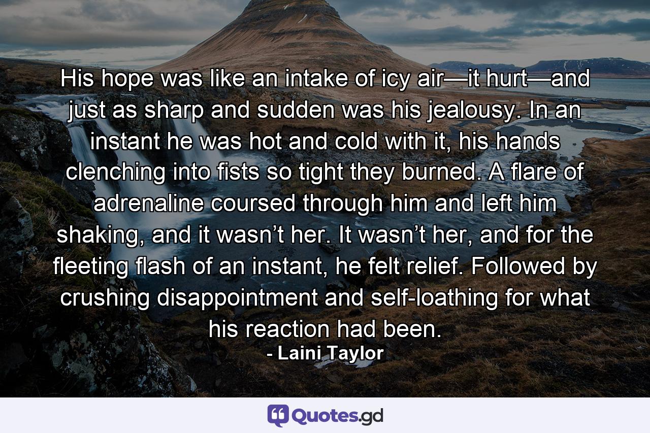 His hope was like an intake of icy air—it hurt—and just as sharp and sudden was his jealousy. In an instant he was hot and cold with it, his hands clenching into fists so tight they burned. A flare of adrenaline coursed through him and left him shaking, and it wasn’t her. It wasn’t her, and for the fleeting flash of an instant, he felt relief. Followed by crushing disappointment and self-loathing for what his reaction had been. - Quote by Laini Taylor