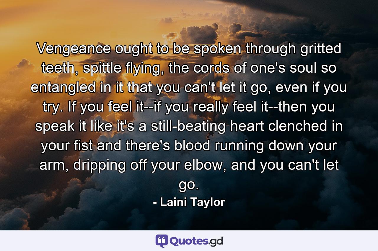 Vengeance ought to be spoken through gritted teeth, spittle flying, the cords of one's soul so entangled in it that you can't let it go, even if you try. If you feel it--if you really feel it--then you speak it like it's a still-beating heart clenched in your fist and there's blood running down your arm, dripping off your elbow, and you can't let go. - Quote by Laini Taylor