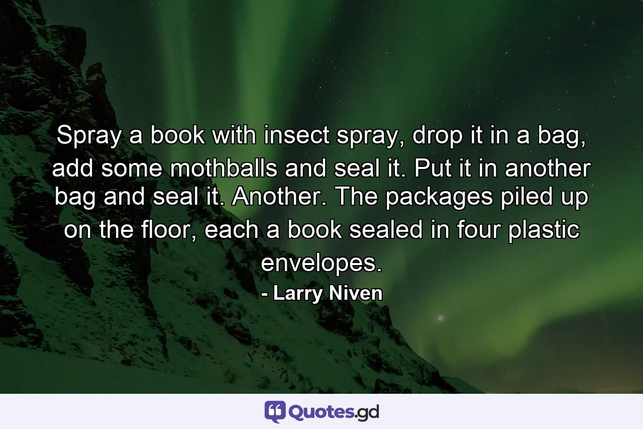 Spray a book with insect spray, drop it in a bag, add some mothballs and seal it. Put it in another bag and seal it. Another. The packages piled up on the floor, each a book sealed in four plastic envelopes. - Quote by Larry Niven