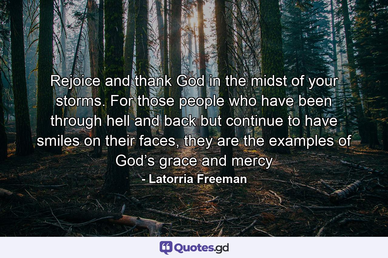 Rejoice and thank God in the midst of your storms. For those people who have been through hell and back but continue to have smiles on their faces, they are the examples of God’s grace and mercy - Quote by Latorria Freeman