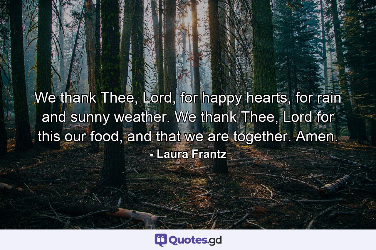 We thank Thee, Lord, for happy hearts, for rain and sunny weather. We thank Thee, Lord for this our food, and that we are together. Amen. - Quote by Laura Frantz