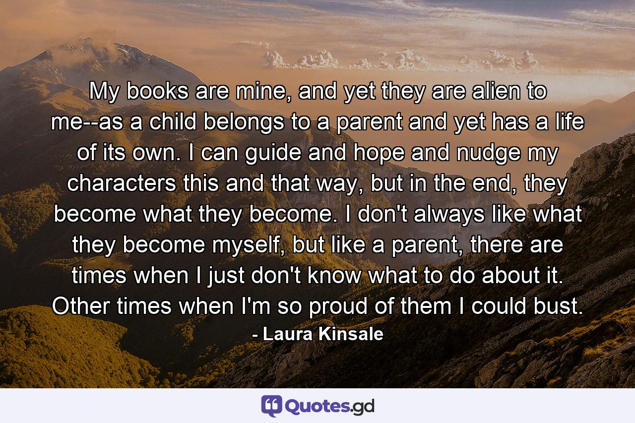 My books are mine, and yet they are alien to me--as a child belongs to a parent and yet has a life of its own. I can guide and hope and nudge my characters this and that way, but in the end, they become what they become. I don't always like what they become myself, but like a parent, there are times when I just don't know what to do about it. Other times when I'm so proud of them I could bust. - Quote by Laura Kinsale