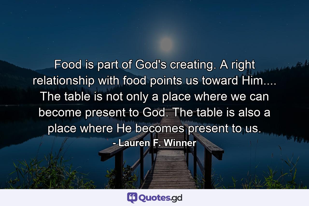 Food is part of God's creating. A right relationship with food points us toward Him.... The table is not only a place where we can become present to God. The table is also a place where He becomes present to us. - Quote by Lauren F. Winner