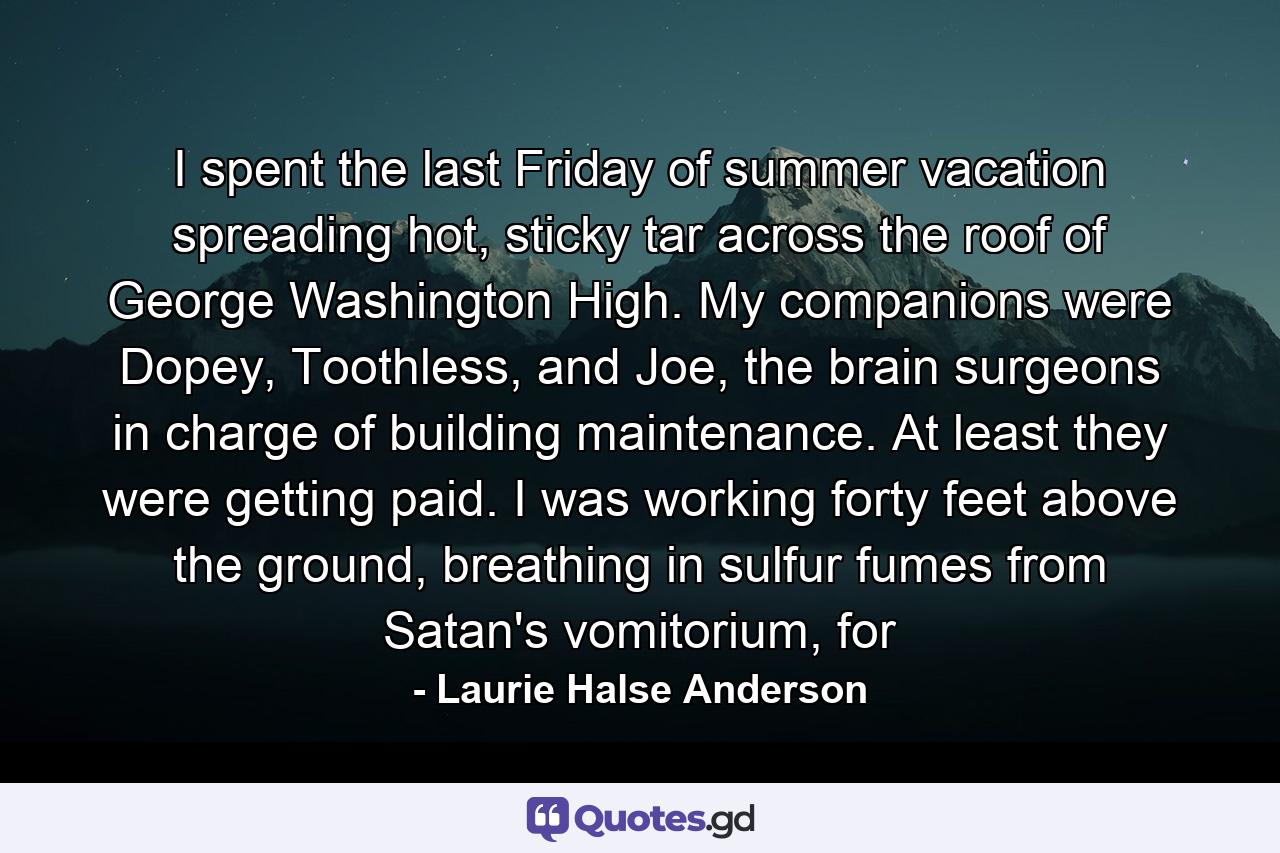 I spent the last Friday of summer vacation spreading hot, sticky tar across the roof of George Washington High. My companions were Dopey, Toothless, and Joe, the brain surgeons in charge of building maintenance. At least they were getting paid. I was working forty feet above the ground, breathing in sulfur fumes from Satan's vomitorium, for - Quote by Laurie Halse Anderson