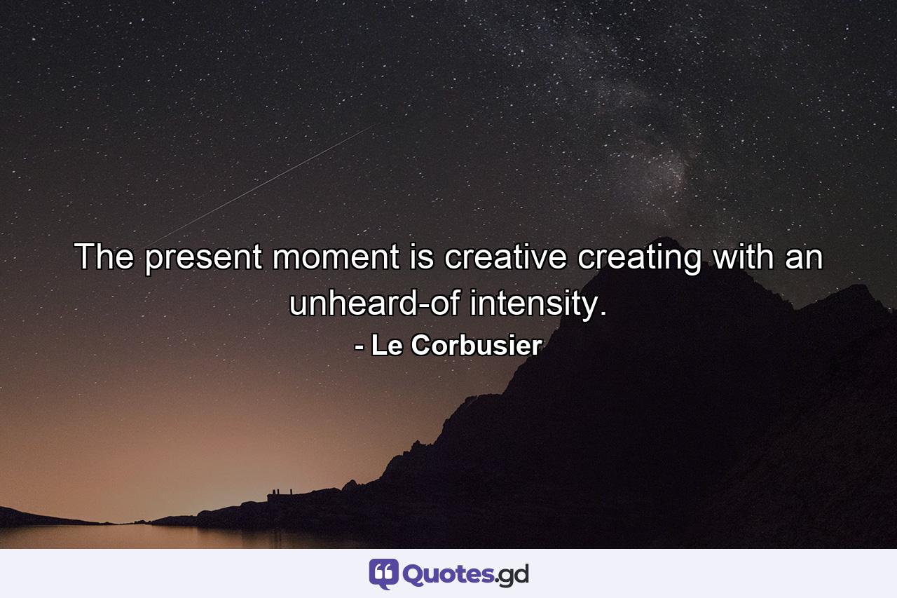 The present moment is creative  creating with an unheard-of intensity. - Quote by Le Corbusier