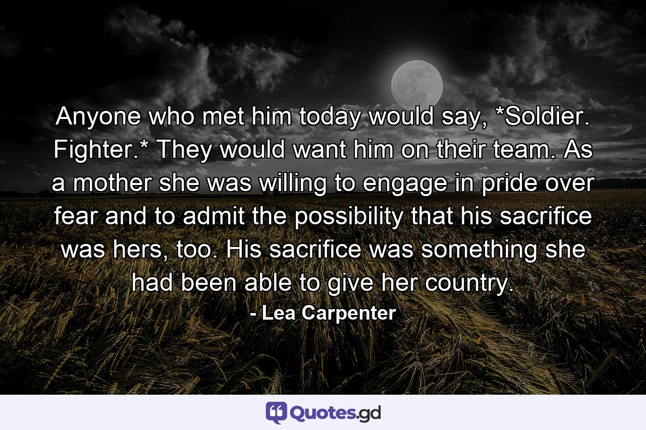 Anyone who met him today would say, *Soldier. Fighter.* They would want him on their team. As a mother she was willing to engage in pride over fear and to admit the possibility that his sacriﬁce was hers, too. His sacriﬁce was something she had been able to give her country. - Quote by Lea Carpenter