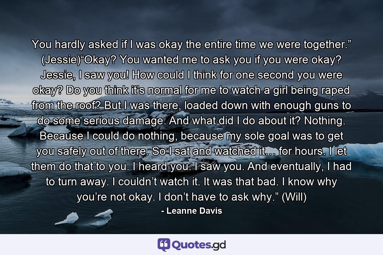 You hardly asked if I was okay the entire time we were together.” (Jessie)“Okay? You wanted me to ask you if you were okay? Jessie, I saw you! How could I think for one second you were okay? Do you think it’s normal for me to watch a girl being raped from the roof? But I was there, loaded down with enough guns to do some serious damage. And what did I do about it? Nothing. Because I could do nothing, because my sole goal was to get you safely out of there. So I sat and watched it… for hours. I let them do that to you. I heard you. I saw you. And eventually, I had to turn away. I couldn’t watch it. It was that bad. I know why you’re not okay. I don’t have to ask why.” (Will) - Quote by Leanne Davis
