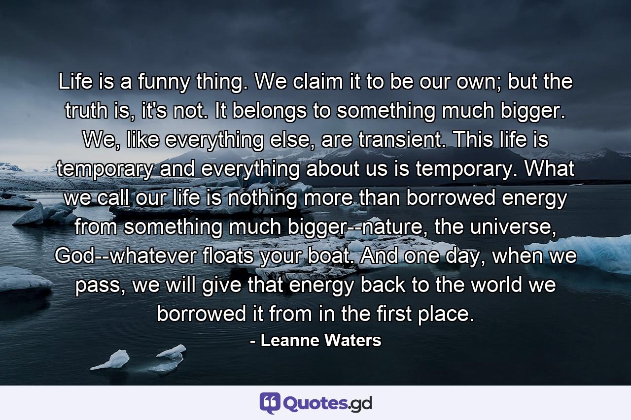 Life is a funny thing. We claim it to be our own; but the truth is, it's not. It belongs to something much bigger. We, like everything else, are transient. This life is temporary and everything about us is temporary. What we call our life is nothing more than borrowed energy from something much bigger--nature, the universe, God--whatever floats your boat. And one day, when we pass, we will give that energy back to the world we borrowed it from in the first place. - Quote by Leanne Waters