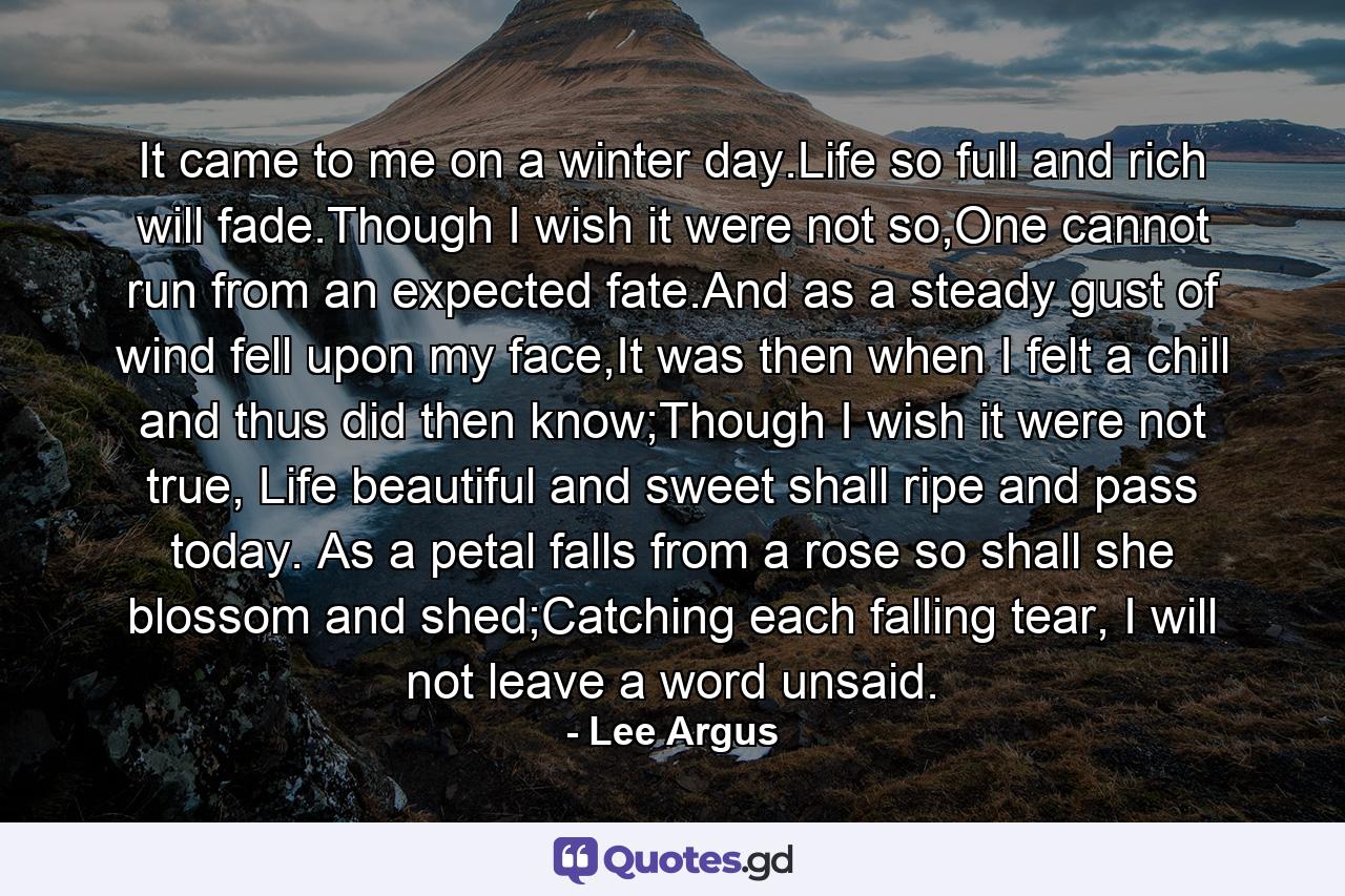 It came to me on a winter day.Life so full and rich will fade.Though I wish it were not so,One cannot run from an expected fate.And as a steady gust of wind fell upon my face,It was then when I felt a chill and thus did then know;Though I wish it were not true, Life beautiful and sweet shall ripe and pass today. As a petal falls from a rose so shall she blossom and shed;Catching each falling tear, I will not leave a word unsaid. - Quote by Lee Argus