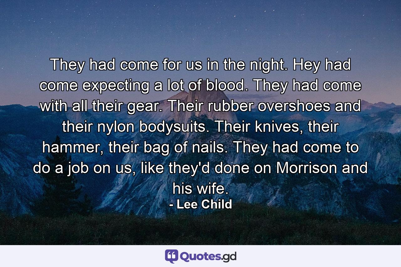 They had come for us in the night. Hey had come expecting a lot of blood. They had come with all their gear. Their rubber overshoes and their nylon bodysuits. Their knives, their hammer, their bag of nails. They had come to do a job on us, like they'd done on Morrison and his wife. - Quote by Lee Child