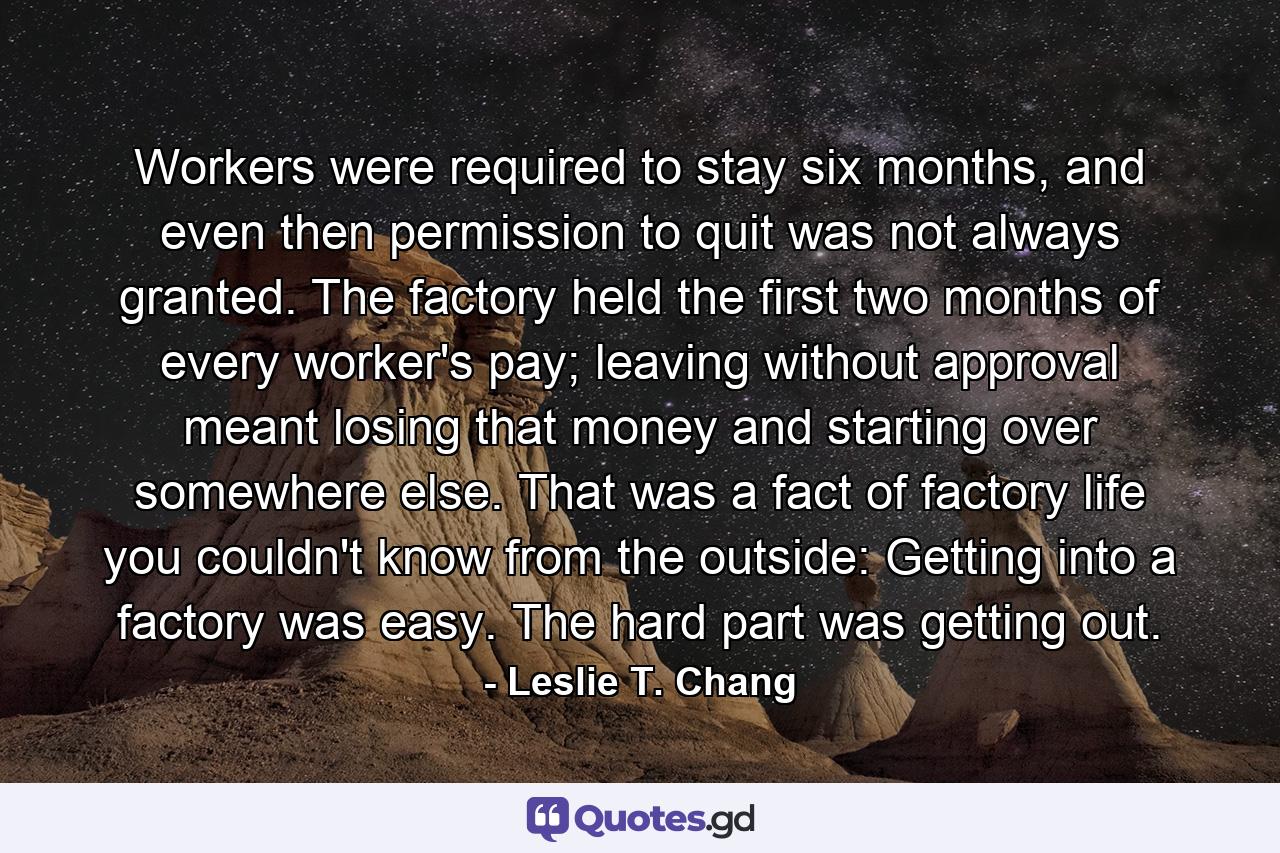 Workers were required to stay six months, and even then permission to quit was not always granted. The factory held the first two months of every worker's pay; leaving without approval meant losing that money and starting over somewhere else. That was a fact of factory life you couldn't know from the outside: Getting into a factory was easy. The hard part was getting out. - Quote by Leslie T. Chang